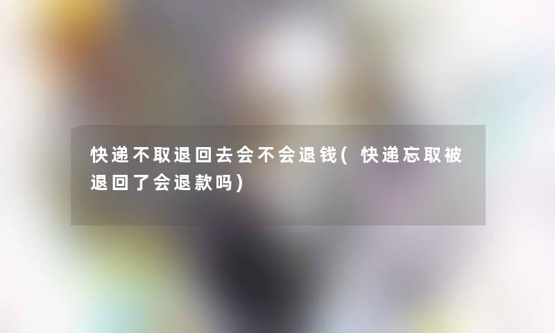 快递不取退回去会不会退钱(快递忘取被退回了会退款吗)