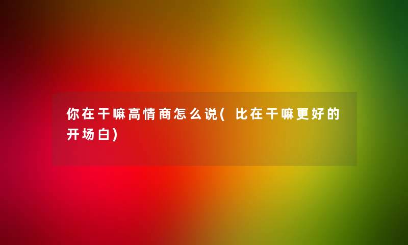 你在干嘛高情商怎么说(比在干嘛更好的开场白)