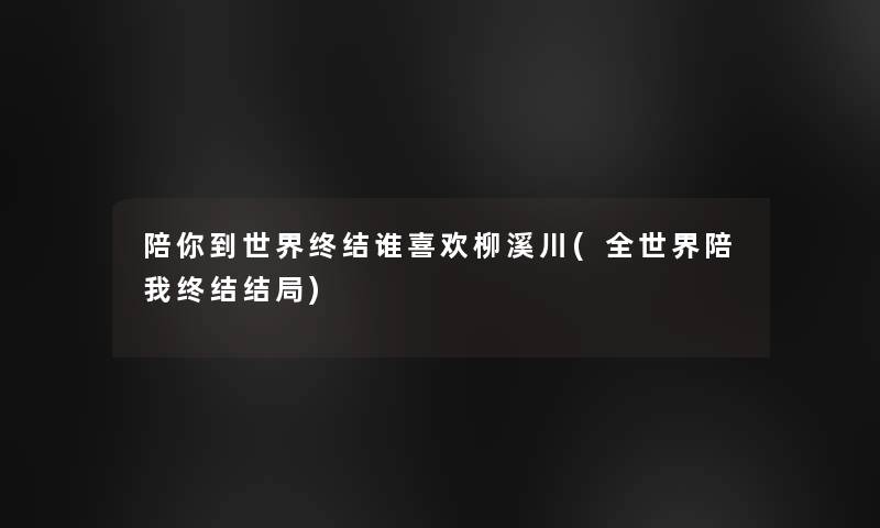 陪你到世界终结谁喜欢柳溪川(全世界陪我终结结局)