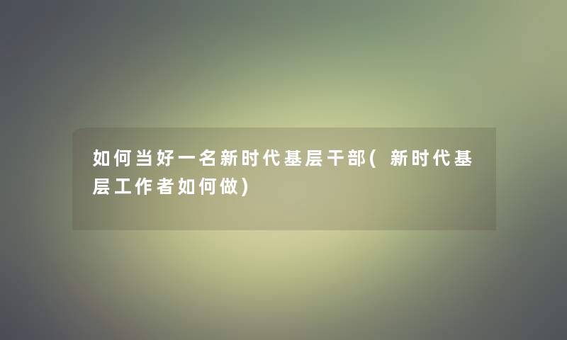 如何当好一名新时代基层干部(新时代基层工如何做)