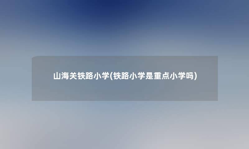 山海关铁路小学(铁路小学是重点小学吗)