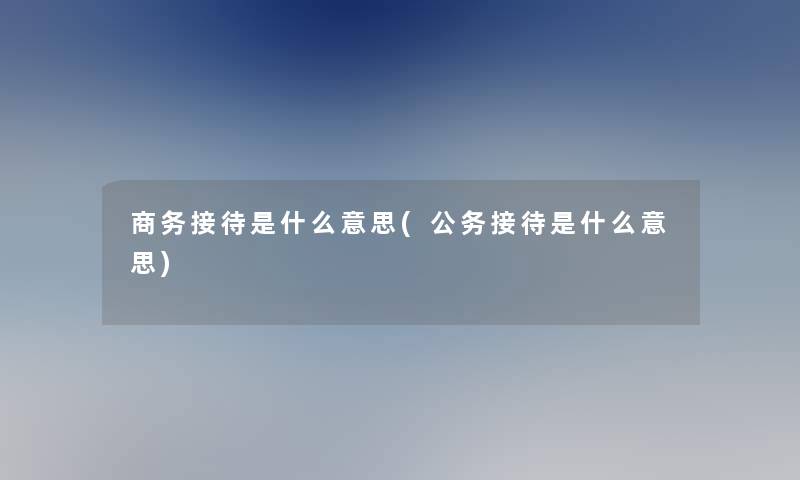 商务接待是什么意思(公务接待是什么意思)