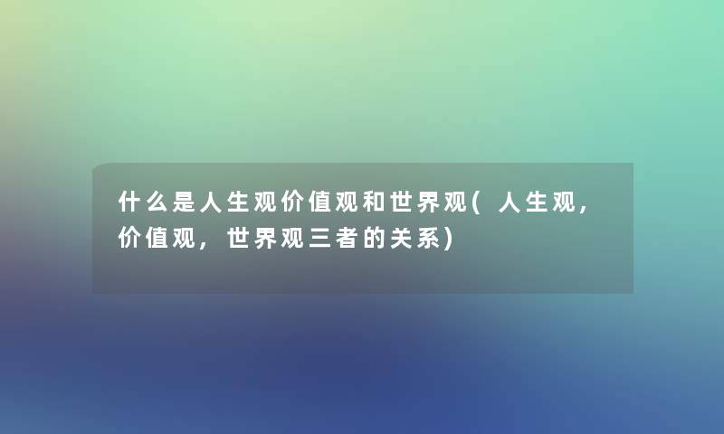 什么是人生观价值观和世界观(人生观,价值观,世界观三者的关系)