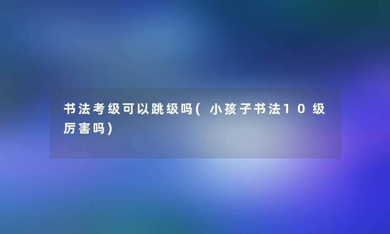 书法考级可以跳级吗(小孩子书法10级厉害吗)