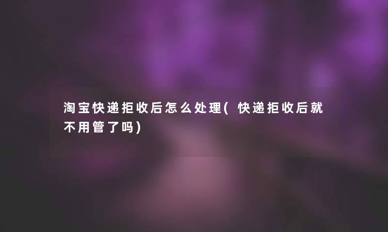 淘宝快递拒收后怎么处理(快递拒收后就不用管了吗)