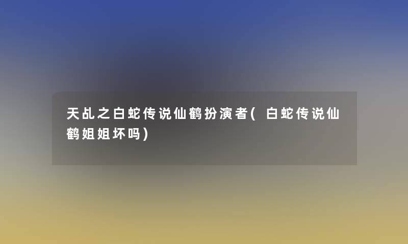 天乩之白蛇传说仙鹤扮演者(白蛇传说仙鹤姐姐坏吗)