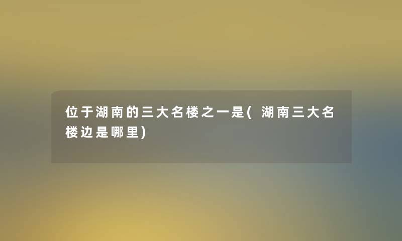 位于湖南的三大名楼之一是(湖南三大名楼边是哪里)