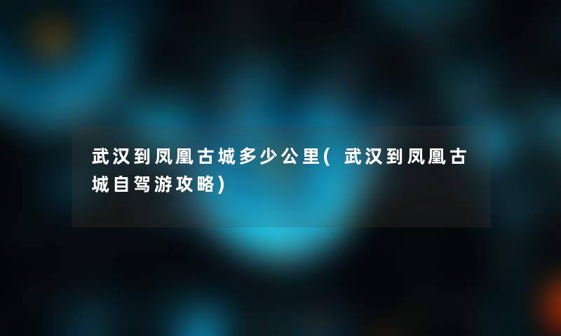 武汉到凤凰古城多少公里(武汉到凤凰古城自驾游攻略)