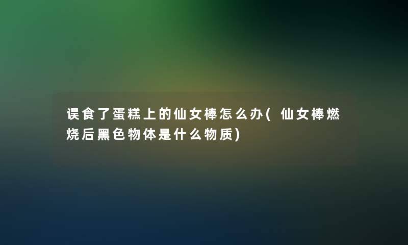 误食了蛋糕上的仙女棒怎么办(仙女棒燃烧后黑色物体是什么物质)