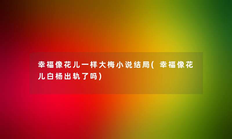 幸福像花儿一样大梅小说结局(幸福像花儿白杨出轨了吗)