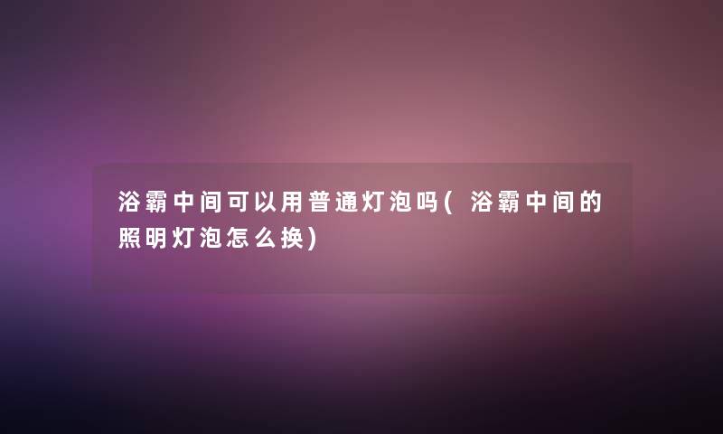 浴霸中间可以用普通灯泡吗(浴霸中间的照明灯泡怎么换)