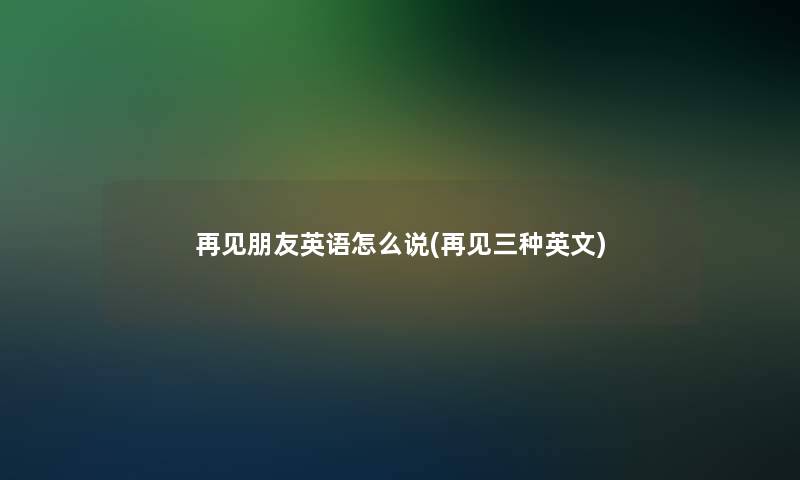 再见朋友英语怎么说(再见三种英文)