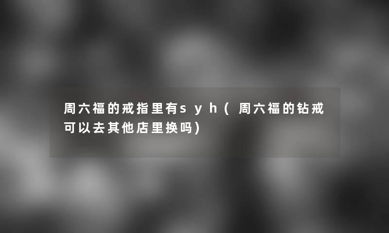 周六福的戒指里有syh(周六福的钻戒可以去其他店里换吗)