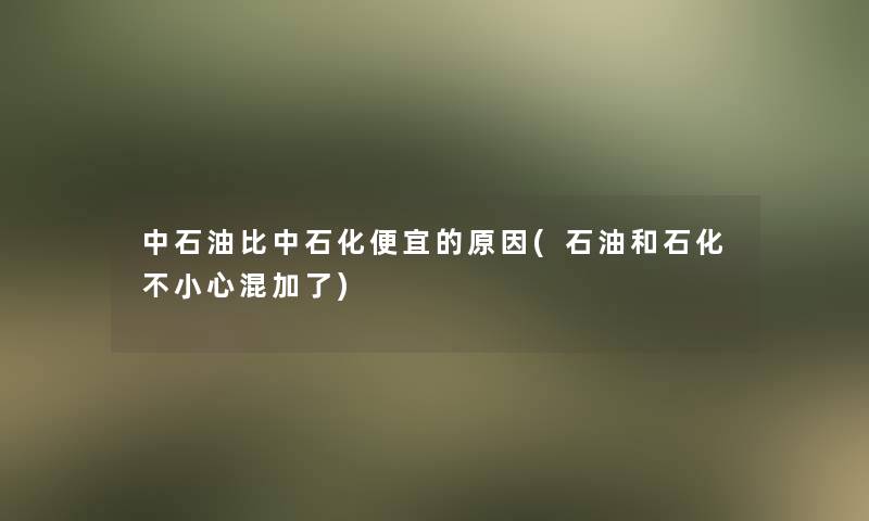 中石油比中石化便宜的原因(石油和石化不小心混加了)