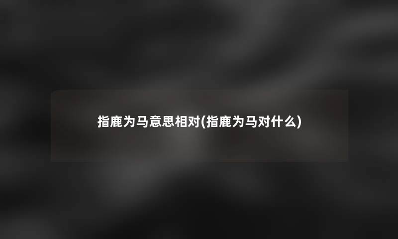 指鹿为马意思相对(指鹿为马对什么)