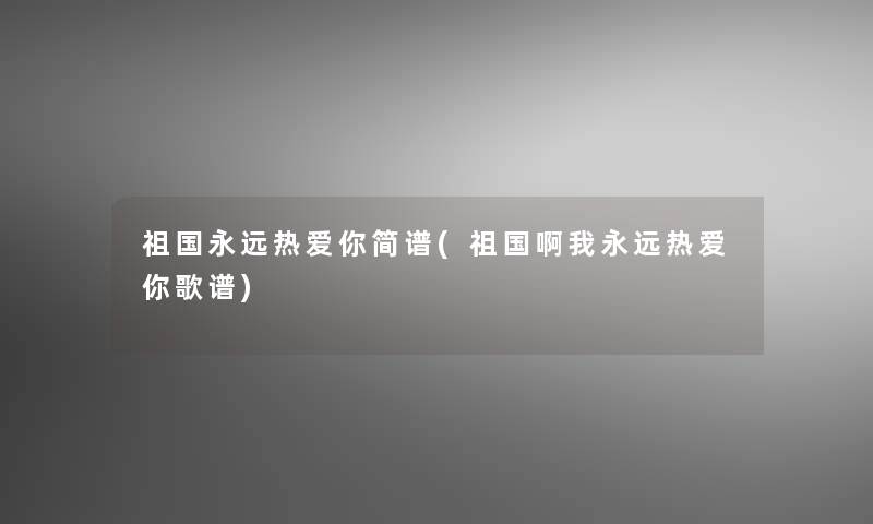 祖国永远热爱你简谱(祖国啊我永远热爱你歌谱)