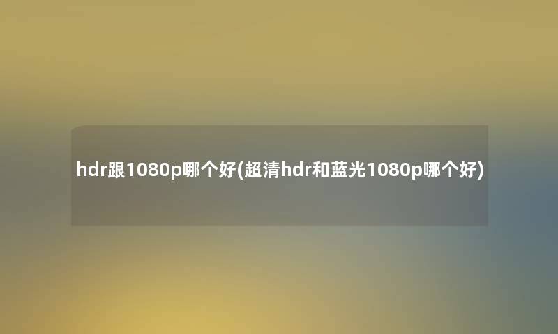 hdr跟1080p哪个好(超清hdr和蓝光1080p哪个好)