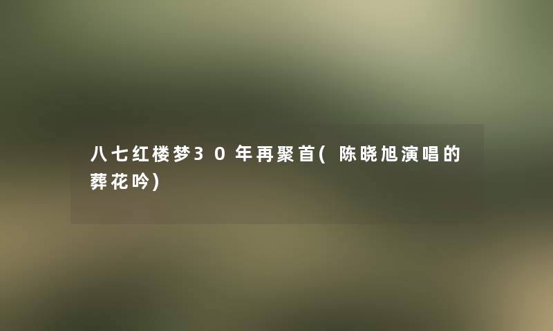 八七红楼梦30年再聚首(陈晓旭演唱的葬花吟)