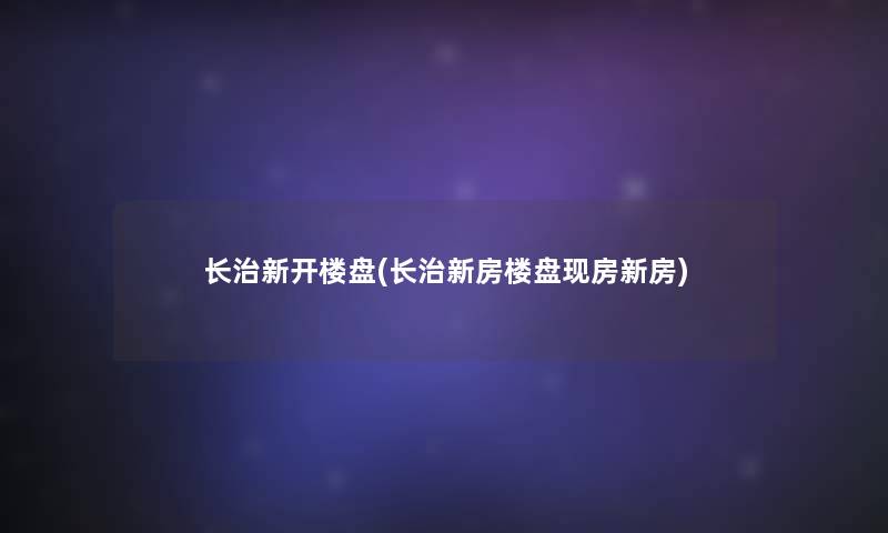 长治新开楼盘(长治新房楼盘现房新房)