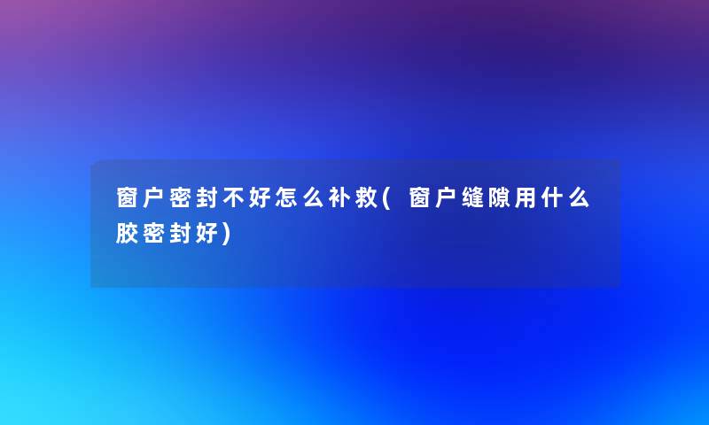 窗户密封不好怎么补救(窗户缝隙用什么胶密封好)