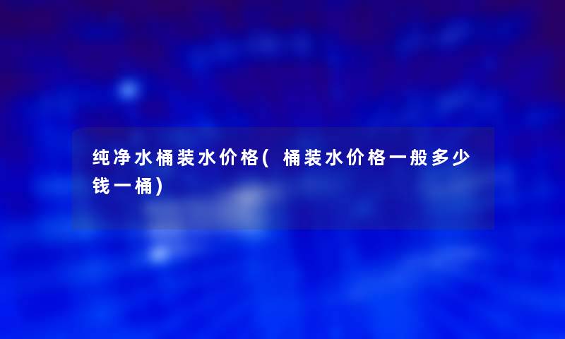 纯净水桶装水价格(桶装水价格一般多少钱一桶)