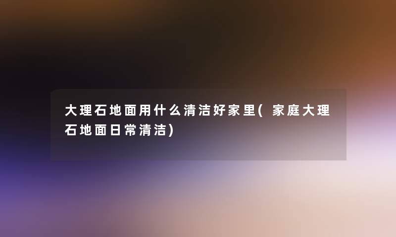 大理石地面用什么清洁好家里(家庭大理石地面日常清洁)