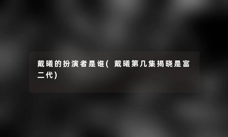 戴曦的扮演者是谁(戴曦第几集揭晓是富二代)