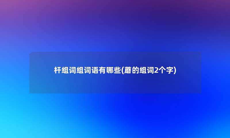 杆组词组词语有哪些(蘑的组词2个字)