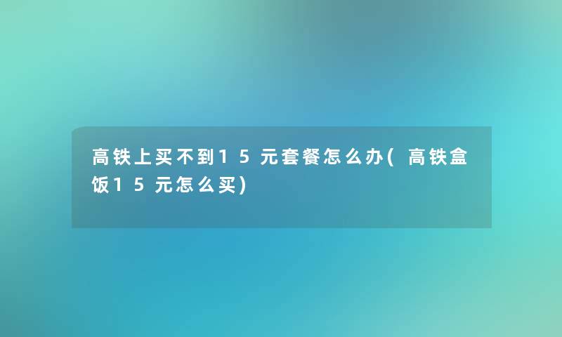 高铁上买不到15元套餐怎么办(高铁盒饭15元怎么买)