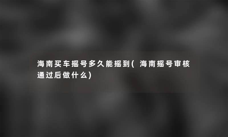 海南买车摇号多久能摇到(海南摇号审核后做什么)