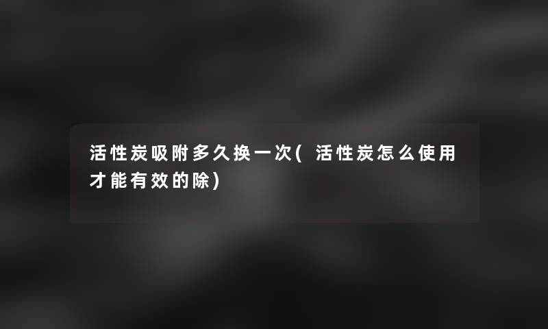 活性炭吸附多久换一次(活性炭怎么使用才能有效的除)