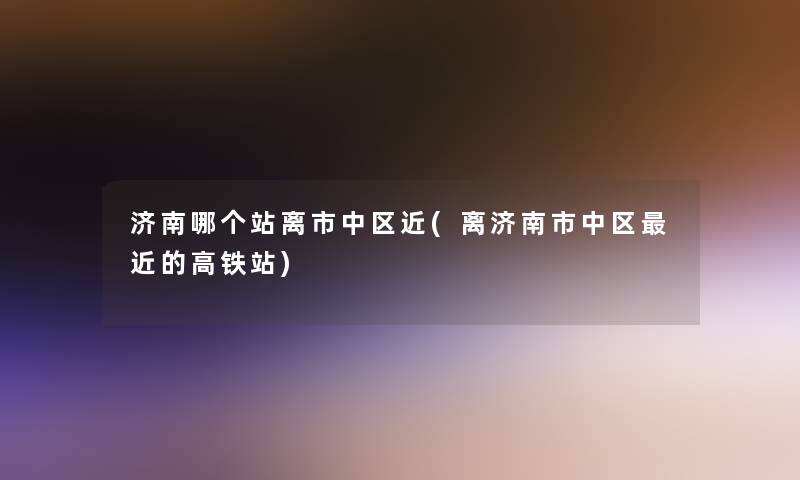 济南哪个站离市中区近(离济南市中区近的高铁站)