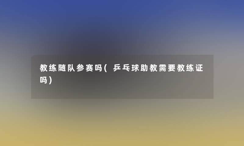 教练随队参赛吗(乒乓球助教需要教练证吗)