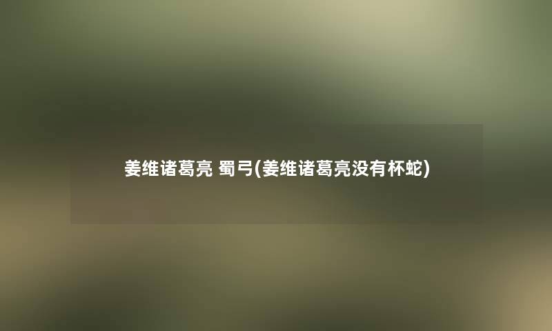 姜维诸葛亮 蜀弓(姜维诸葛亮没有杯蛇)