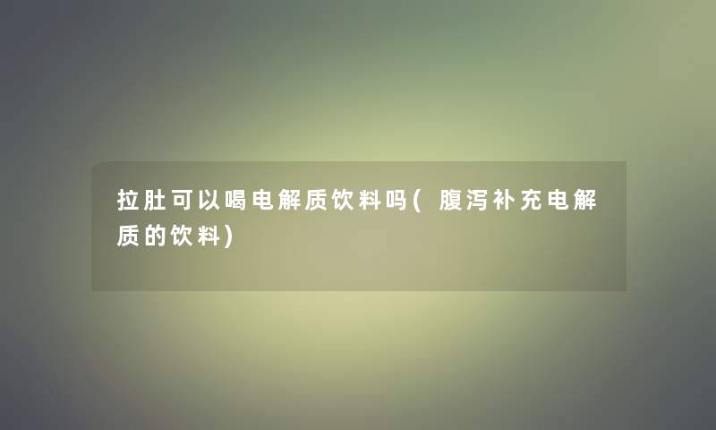 拉肚可以喝电解质饮料吗(腹泻补充电解质的饮料)