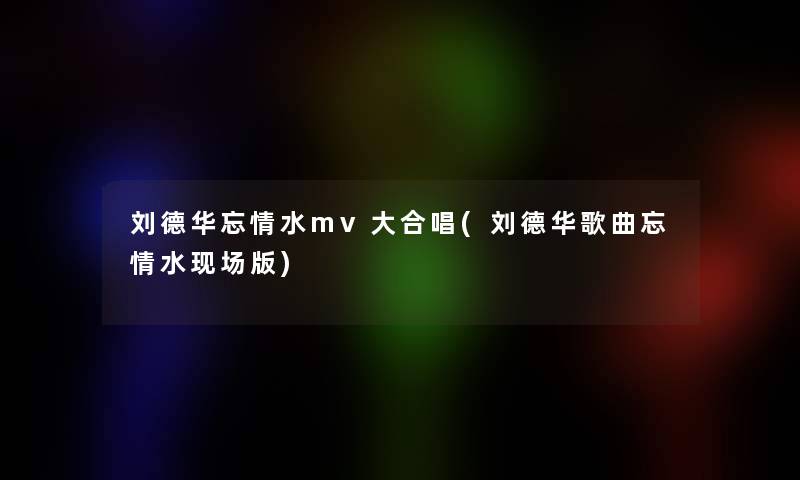 刘德华忘情水mv大合唱(刘德华歌曲忘情水现场版)