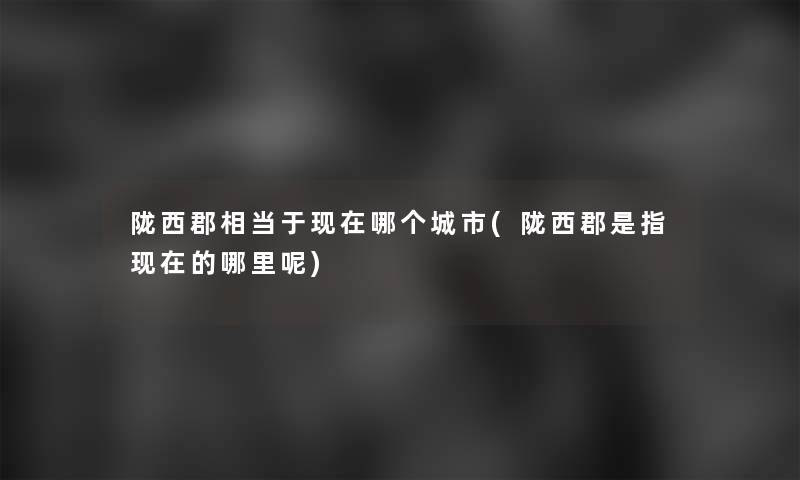 陇西郡相当于哪个城市(陇西郡是指的哪里呢)