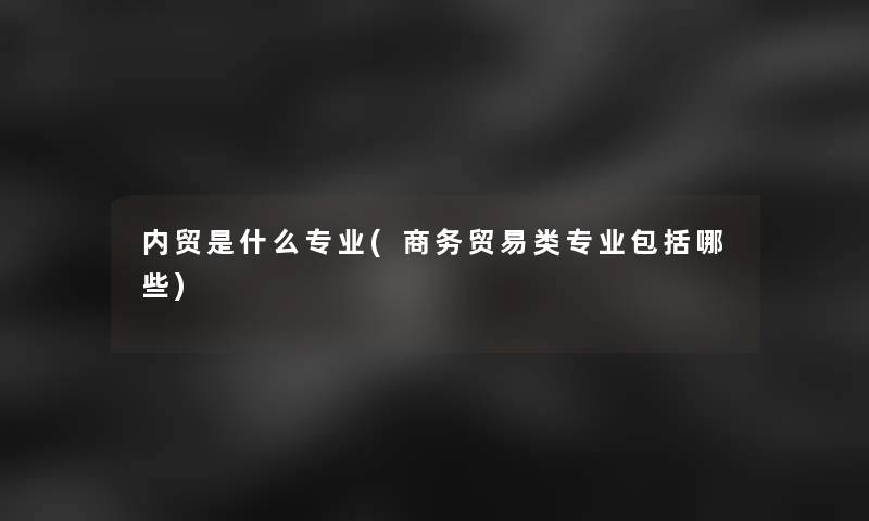 内贸是什么专业(商务贸易类专业包括哪些)