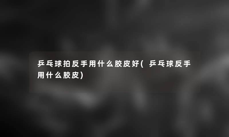 乒乓球拍反手用什么胶皮好(乒乓球反手用什么胶皮)