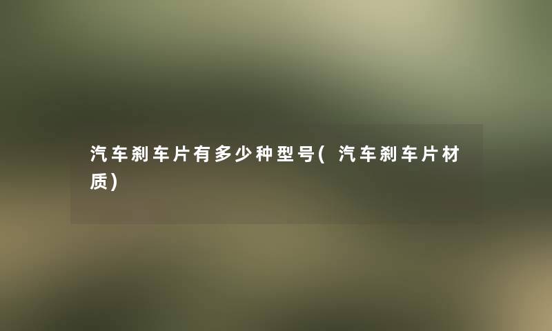 汽车刹车片有多少种型号(汽车刹车片材质)