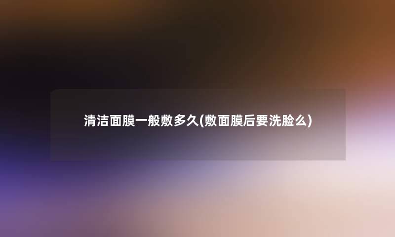 清洁面膜一般敷多久(敷面膜后要洗脸么)