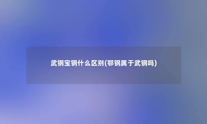 武钢宝钢什么区别(鄂钢属于武钢吗)