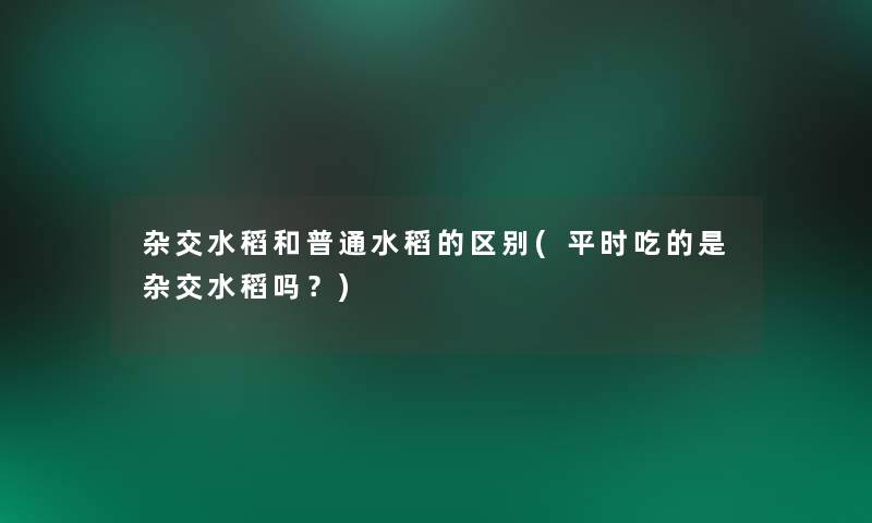 杂交水稻和普通水稻的区别(平时吃的是杂交水稻吗？)