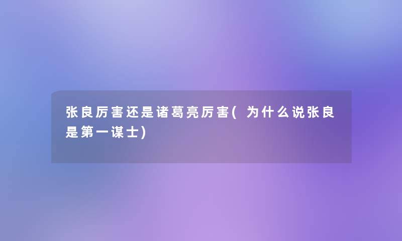 张良厉害还是诸葛亮厉害(为什么说张良是第一谋士)