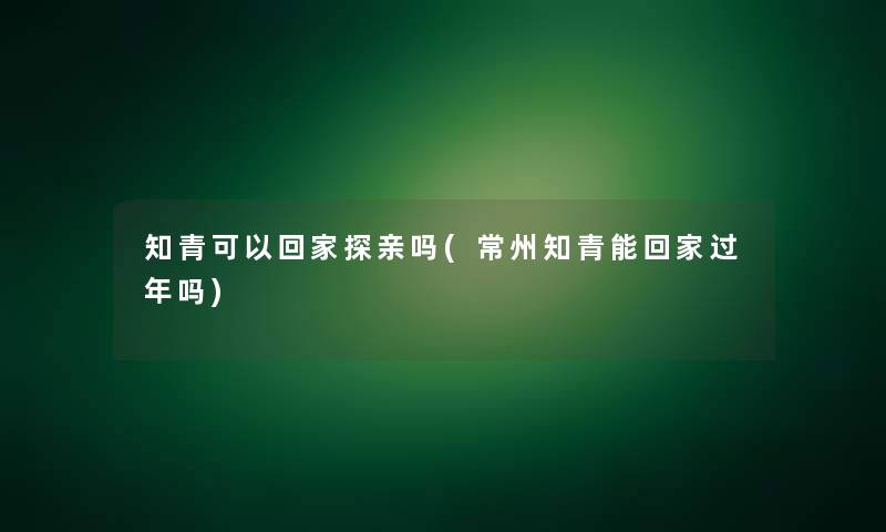 知青可以回家探亲吗(常州知青能回家过年吗)