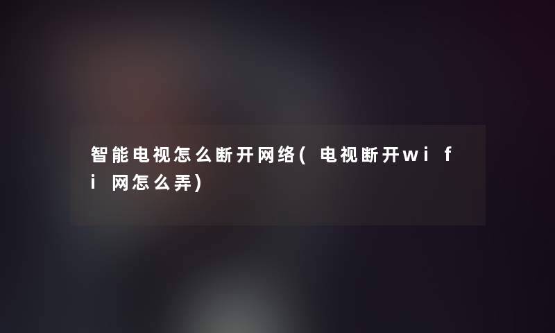 智能电视怎么断开网络(电视断开wifi网怎么弄)