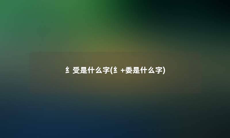 纟受是什么字(纟+委是什么字)