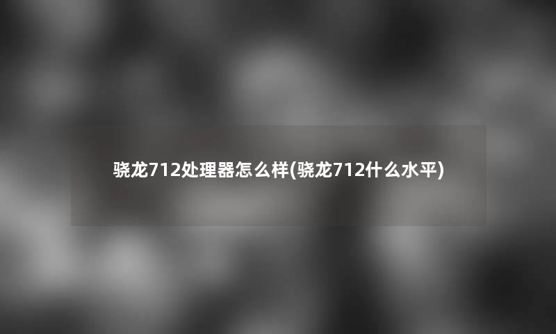 骁龙712处理器怎么样(骁龙712什么水平)