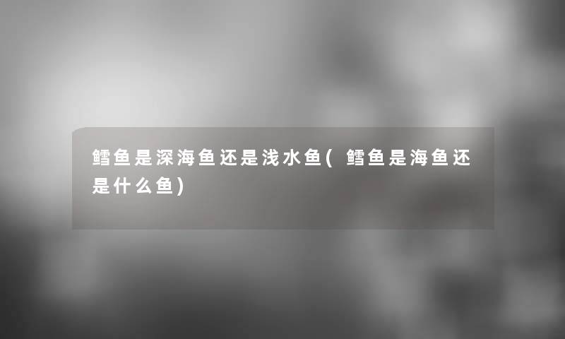 鳕鱼是深海鱼还是浅水鱼(鳕鱼是海鱼还是什么鱼)