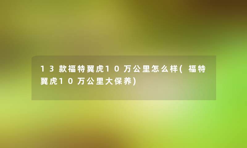 13款福特翼虎10万公里怎么样(福特翼虎10万公里大保养)